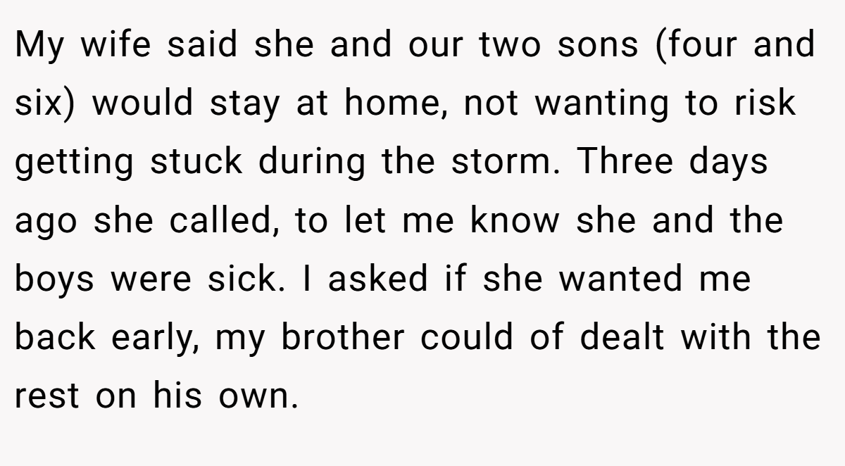 My wife said she and our two sons (four and six) would stay at home, not wanting to risk getting stuck during the storm. Three days ago she called, to let me know she and the boys were sick. I asked if she wanted me back early, my brother could of dealt with the rest on his own.