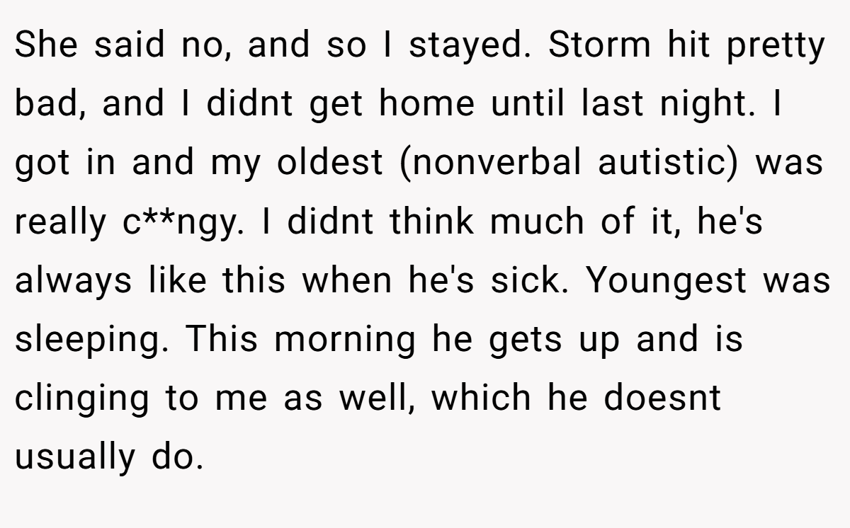She said no, and so I stayed. Storm hit pretty bad, and I didnt get home until last night. I got in and my oldest (nonverbal autistic) was really c**ngy. I didnt think much of it, he's always like this when he's sick. Youngest was sleeping. This morning he gets up and is clinging to me as well, which he doesnt usually do.