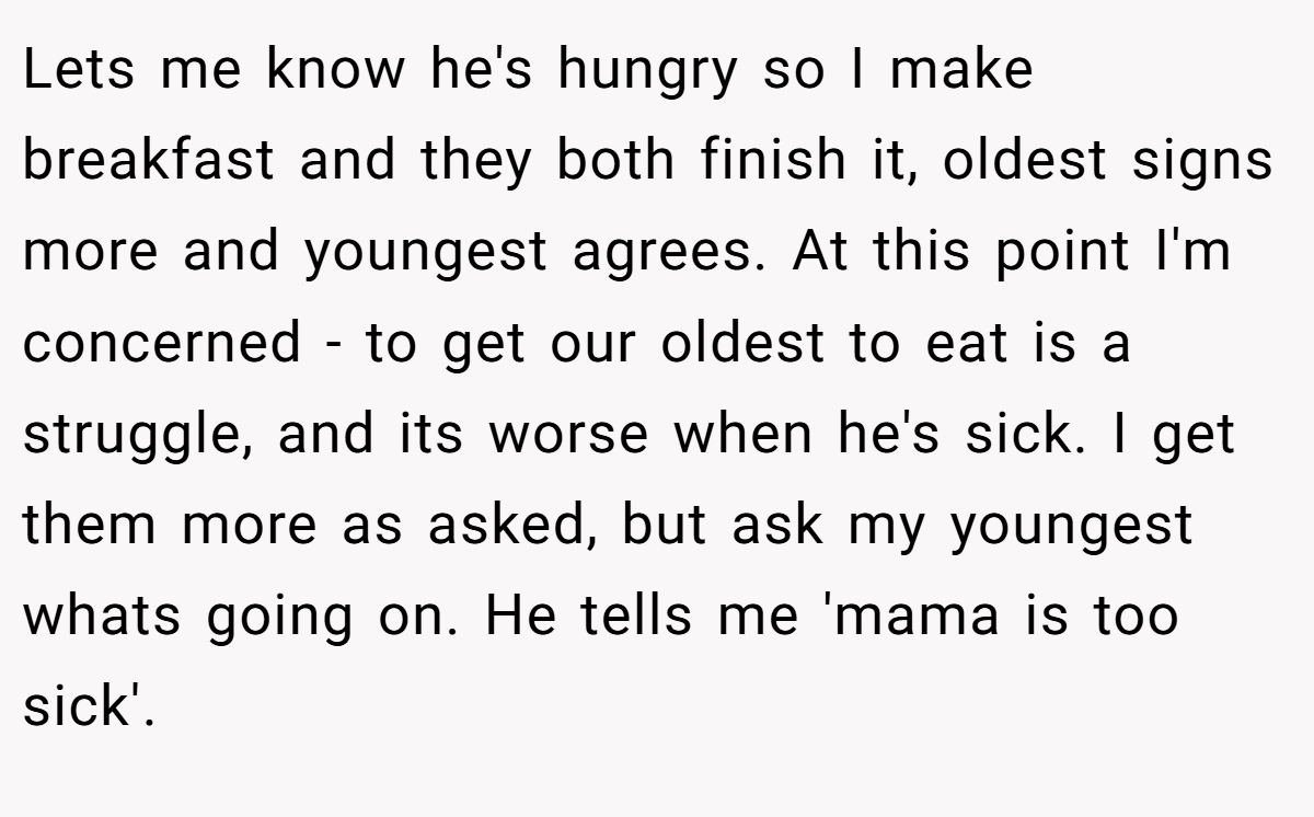 Lets me know he's hungry so I make breakfast and they both finish it, oldest signs more and youngest agrees. At this point I'm concerned - to get our oldest to eat is a struggle, and its worse when he's sick. I get them more as asked, but ask my youngest whats going on. He tells me 'mama is too sick'.