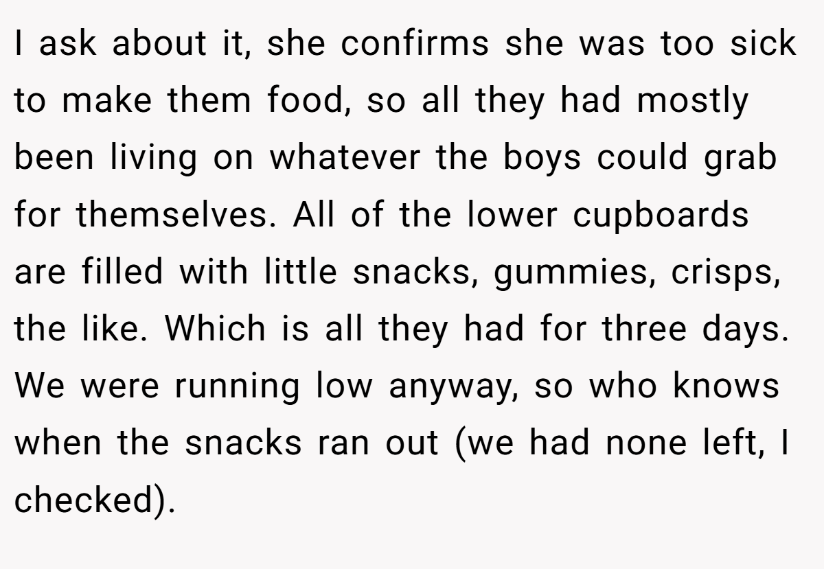 I ask about it, she confirms she was too sick to make them food, so all they had mostly been living on whatever the boys could grab for themselves. All of the lower cupboards are filled with little snacks, gummies, crisps, the like. Which is all they had for three days. We were running low anyway, so who knows when the snacks ran out (we had none left, I checked).