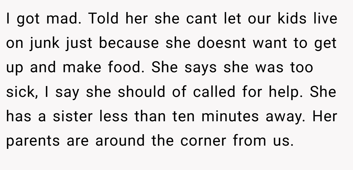 I got mad. Told her she cant let our kids live on junk just because she doesnt want to get up and make food. She says she was too sick, I say she should of called for help. She has a sister less than ten minutes away. Her parents are around the corner from us.