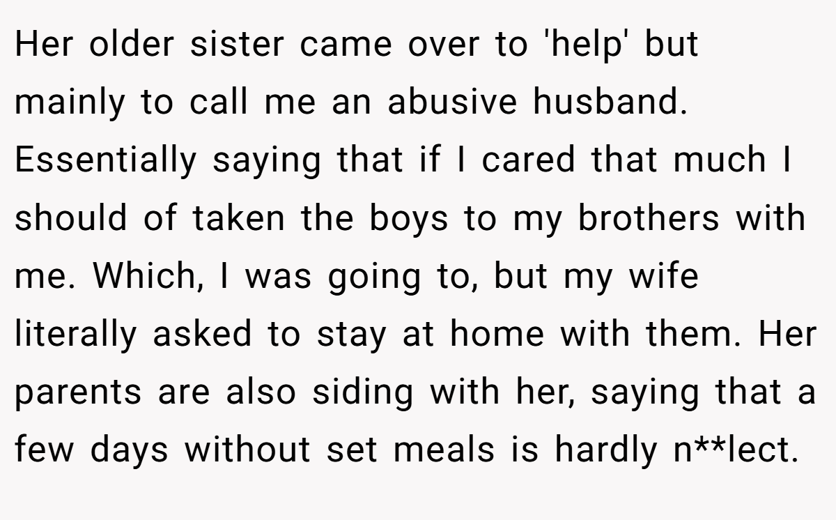 Her older sister came over to 'help' but mainly to call me an abusive husband. Essentially saying that if I cared that much I should of taken the boys to my brothers with me. Which, I was going to, but my wife literally asked to stay at home with them. Her parents are also siding with her, saying that a few days without set meals is hardly n**lect.