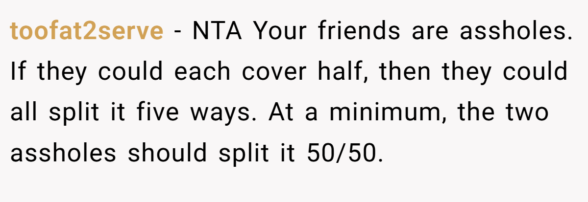 toofat2serve − NTA Your friends are assholes. If they could each cover half, then they could all split it five ways. At a minimum, the two assholes should split it 50/50.