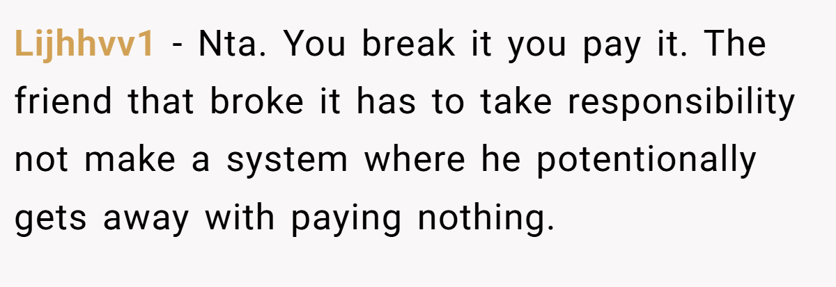 Lijhhvv1 − Nta. You break it you pay it. The friend that broke it has to take responsibility not make a system where he potentionally gets away with paying nothing.