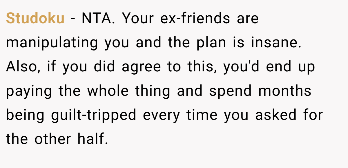 Studoku − NTA. Your ex-friends are manipulating you and the plan is insane. Also, if you did agree to this, you'd end up paying the whole thing and spend months being guilt-tripped every time you asked for the other half.