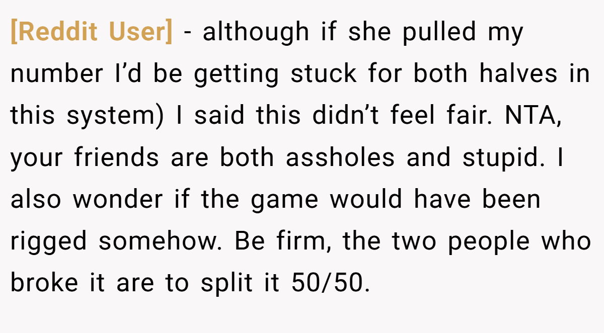 [Reddit User] − although if she pulled my number I’d be getting stuck for both halves in this system) I said this didn’t feel fair. NTA, your friends are both assholes and stupid. I also wonder if the game would have been rigged somehow. Be firm, the two people who broke it are to split it 50/50.