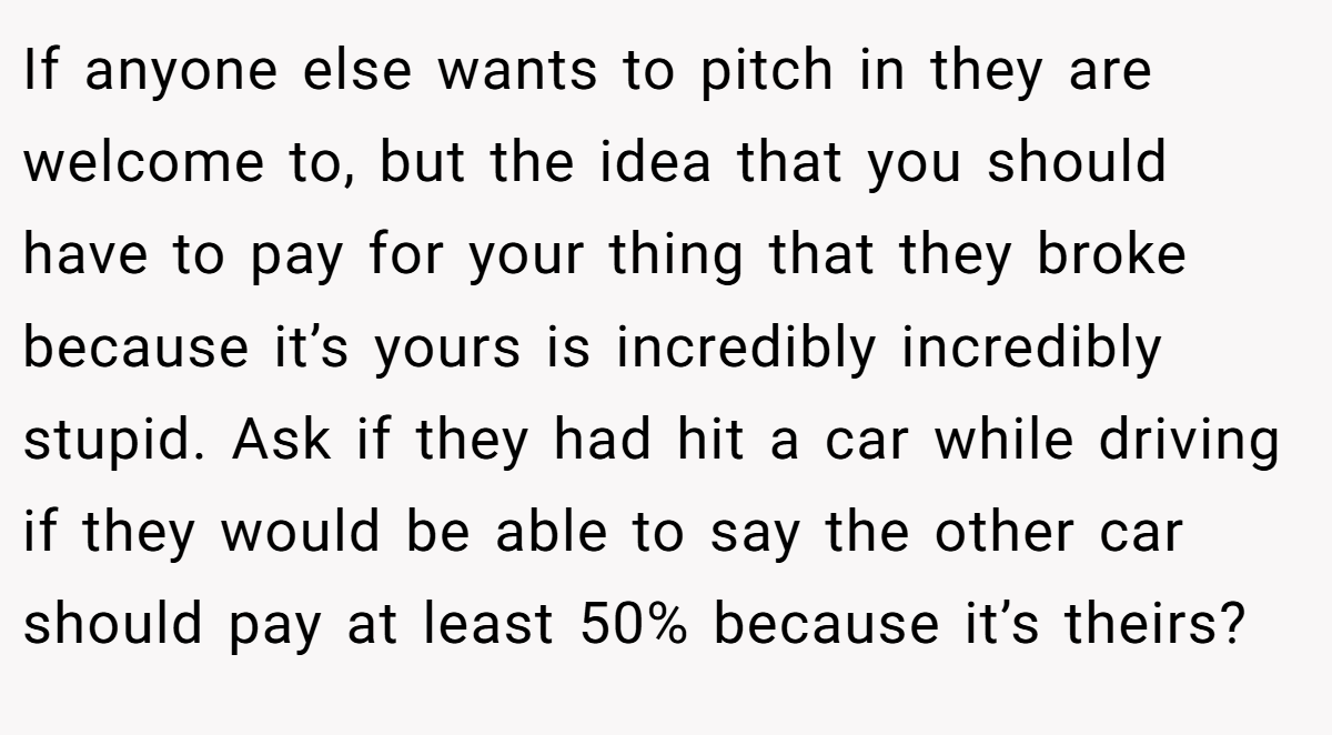 If anyone else wants to pitch in they are welcome to, but the idea that you should have to pay for your thing that they broke because it’s yours is incredibly incredibly stupid. Ask if they had hit a car while driving if they would be able to say the other car should pay at least 50% because it’s theirs?
