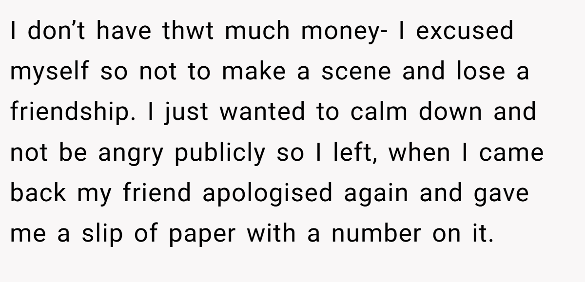 I don’t have thwt much money- I excused myself so not to make a scene and lose a friendship. I just wanted to calm down and not be angry publicly so I left, when I came back my friend apologised again and gave me a slip of paper with a number on it.