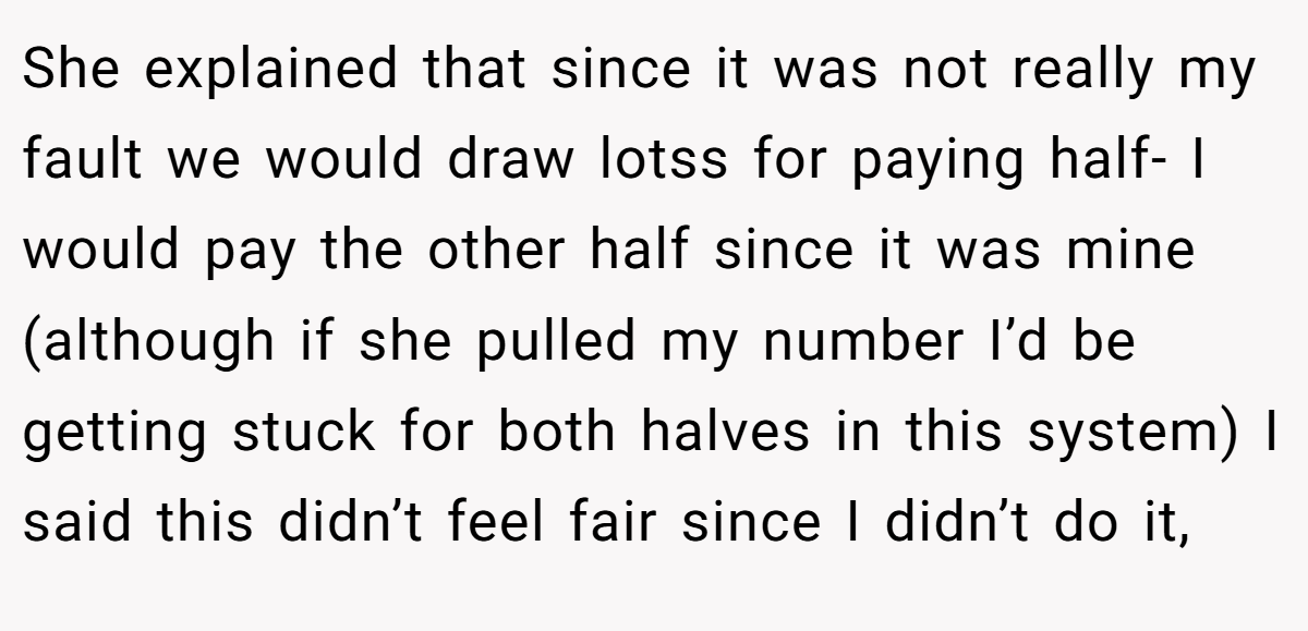 She explained that since it was not really my fault we would draw lotss for paying half- I would pay the other half since it was mine (although if she pulled my number I’d be getting stuck for both halves in this system) I said this didn’t feel fair since I didn’t do it,