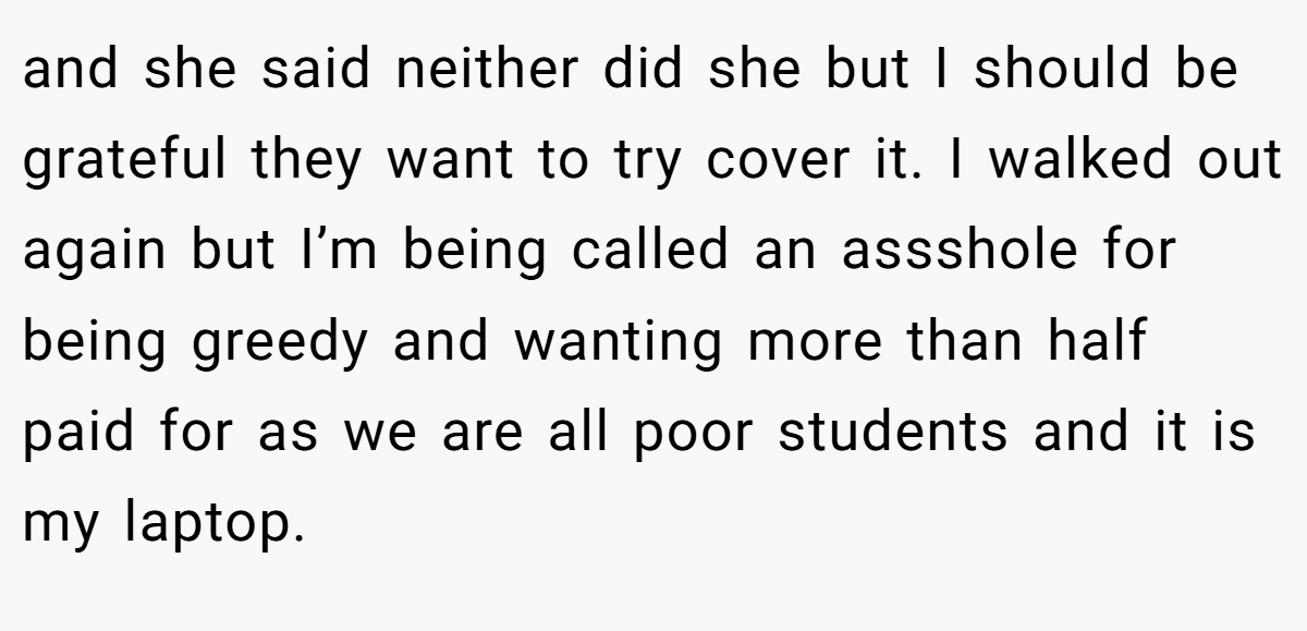 and she said neither did she but I should be grateful they want to try cover it. I walked out again but I’m being called an assshole for being greedy and wanting more than half paid for as we are all poor students and it is my laptop.
