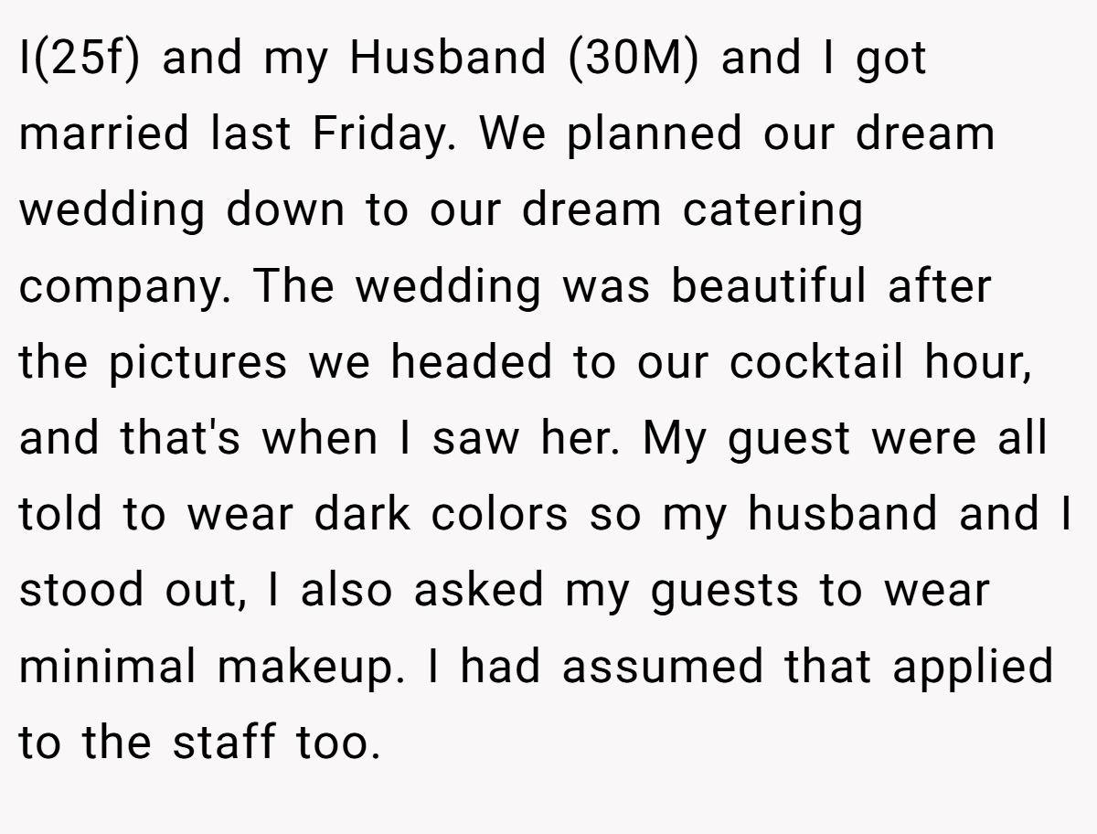 I(25f) and my Husband (30M) and I got married last Friday. We planned our dream wedding down to our dream catering company. The wedding was beautiful after the pictures we headed to our cocktail hour, and that's when I saw her. My guest were all told to wear dark colors so my husband and I stood out, I also asked my guests to wear minimal makeup. I had assumed that applied to the staff too.