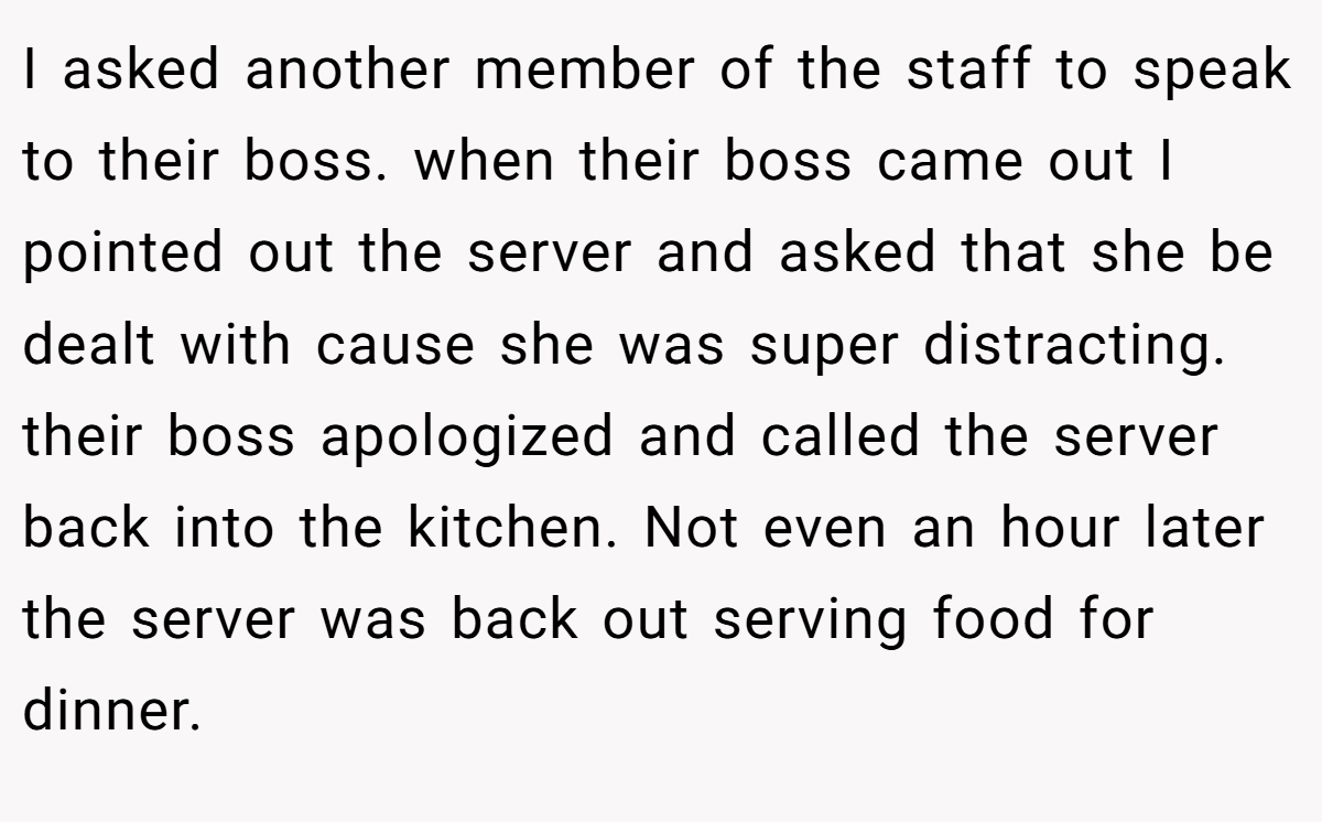 I asked another member of the staff to speak to their boss. when their boss came out I pointed out the server and asked that she be dealt with cause she was super distracting. their boss apologized and called the server back into the kitchen. Not even an hour later the server was back out serving food for dinner.
