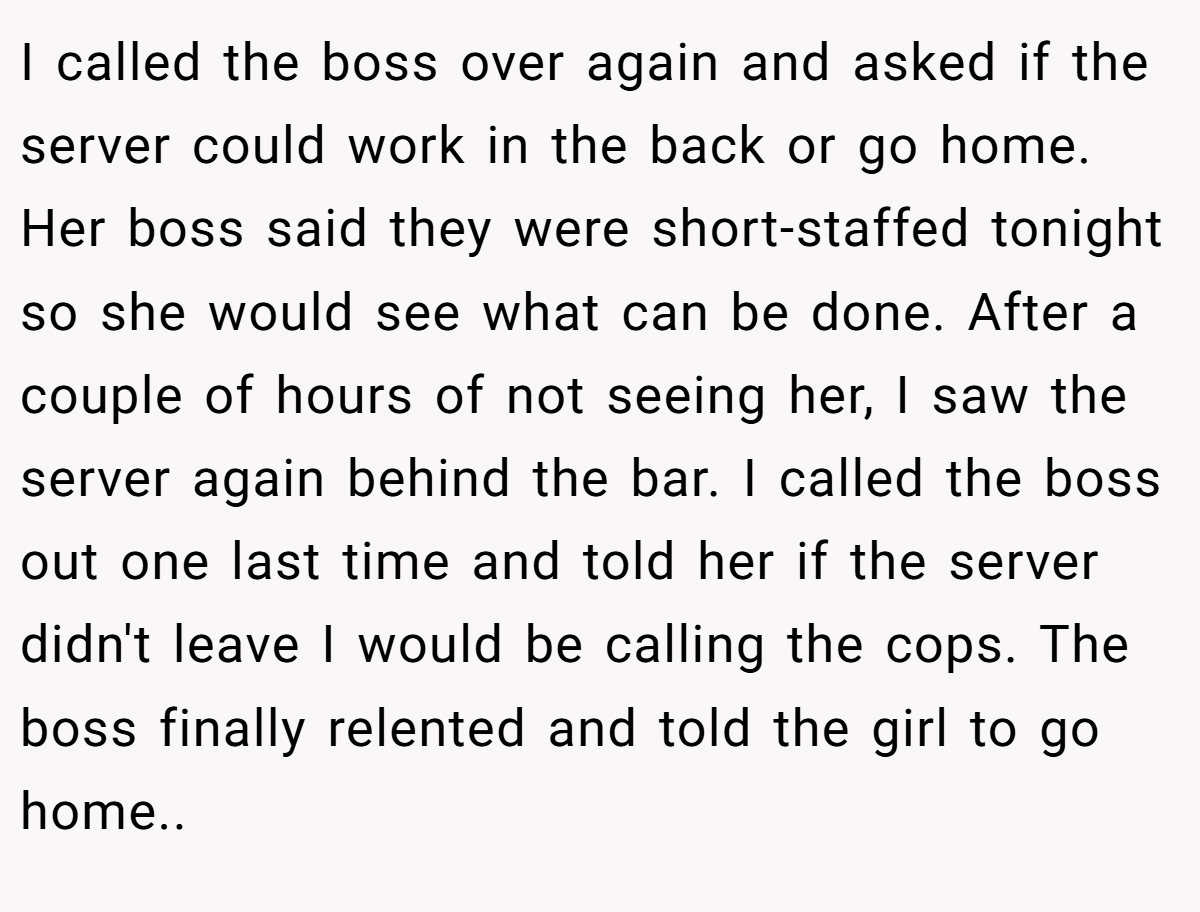 I called the boss over again and asked if the server could work in the back or go home. Her boss said they were short-staffed tonight so she would see what can be done. After a couple of hours of not seeing her, I saw the server again behind the bar. I called the boss out one last time and told her if the server didn't leave I would be calling the cops. The boss finally relented and told the girl to go home.. ​
