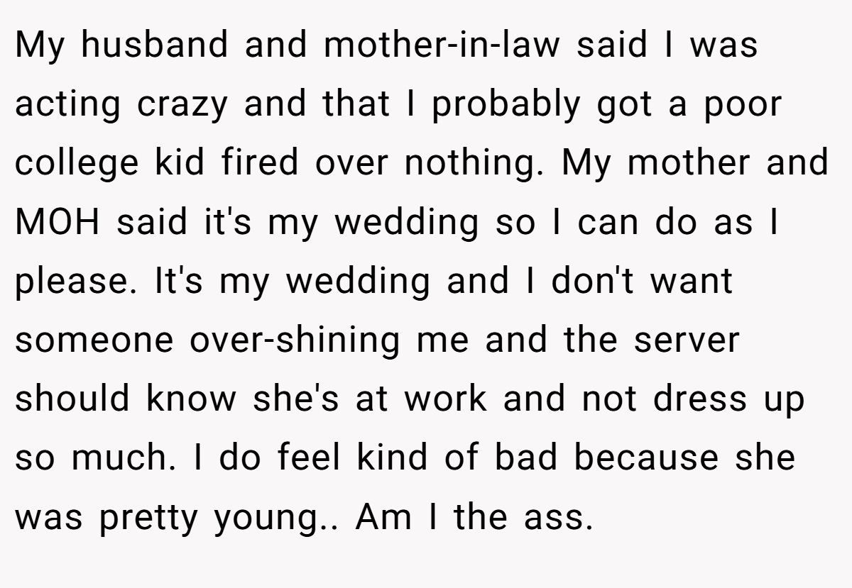 My husband and mother-in-law said I was acting crazy and that I probably got a poor college kid fired over nothing. My mother and MOH said it's my wedding so I can do as I please. It's my wedding and I don't want someone over-shining me and the server should know she's at work and not dress up so much. I do feel kind of bad because she was pretty young.. Am I the ass.