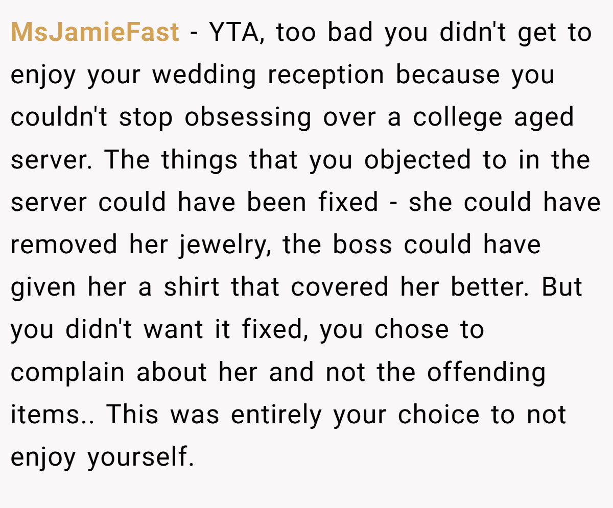 MsJamieFast − YTA, too bad you didn't get to enjoy your wedding reception because you couldn't stop obsessing over a college aged server. The things that you objected to in the server could have been fixed - she could have removed her jewelry, the boss could have given her a shirt that covered her better. But you didn't want it fixed, you chose to complain about her and not the offending items.. This was entirely your choice to not enjoy yourself.