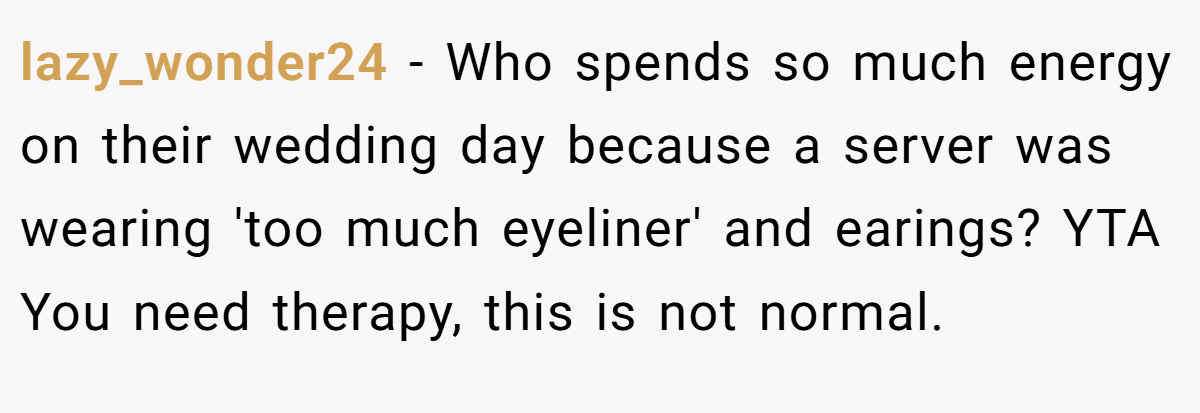 lazy_wonder24 − Who spends so much energy on their wedding day because a server was wearing 'too much eyeliner' and earings? YTA You need therapy, this is not normal.