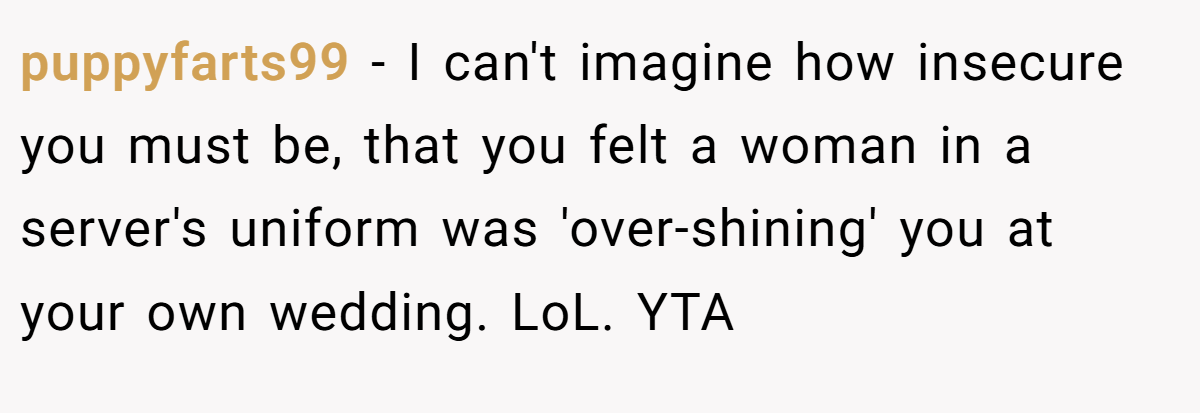 puppyfarts99 − I can't imagine how insecure you must be, that you felt a woman in a server's uniform was 'over-shining' you at your own wedding. LoL. YTA