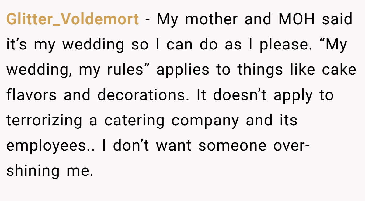 Glitter_Voldemort − My mother and MOH said it’s my wedding so I can do as I please. “My wedding, my rules” applies to things like cake flavors and decorations. It doesn’t apply to terrorizing a catering company and its employees.. I don’t want someone over-shining me.