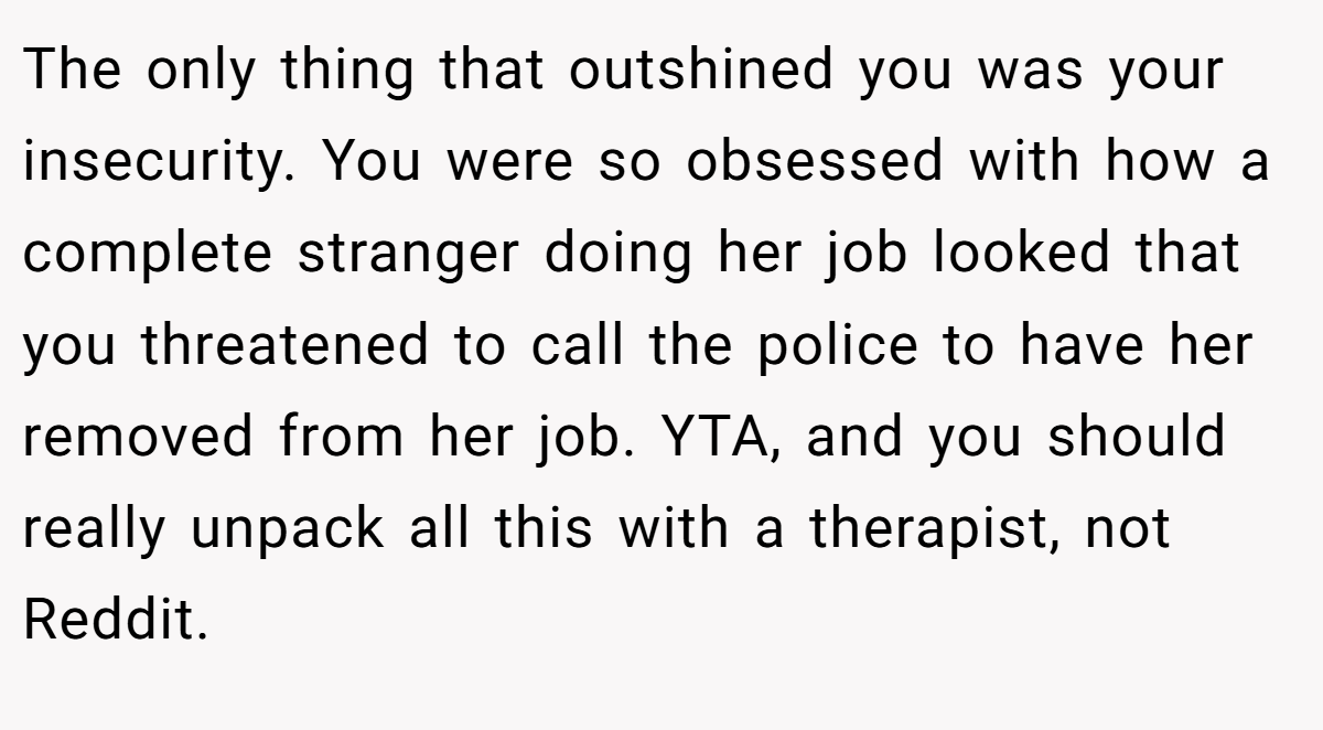 The only thing that outshined you was your insecurity. You were so obsessed with how a complete stranger doing her job looked that you threatened to call the police to have her removed from her job. YTA, and you should really unpack all this with a therapist, not Reddit.