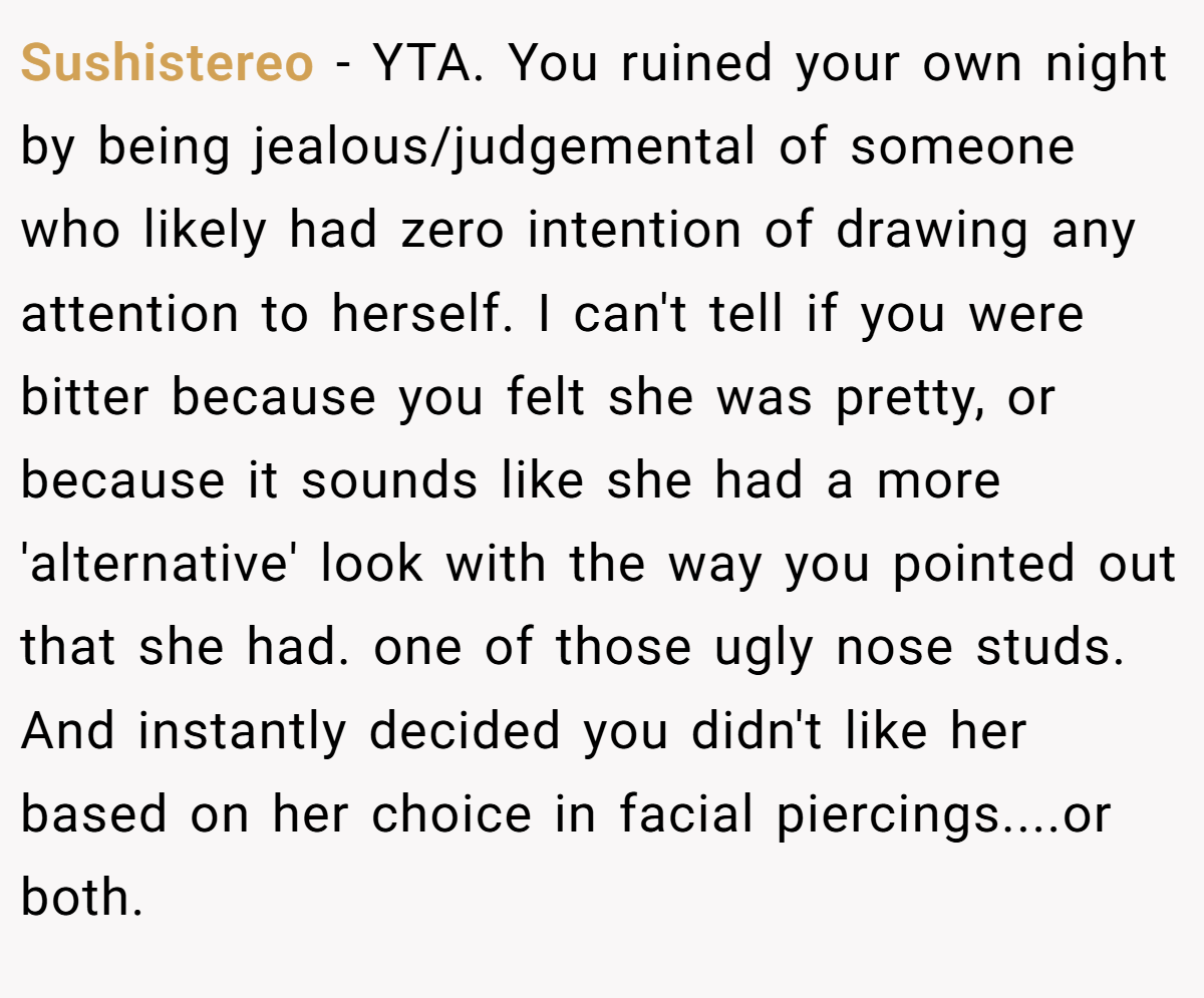 Sushistereo − YTA. You ruined your own night by being jealous/judgemental of someone who likely had zero intention of drawing any attention to herself. I can't tell if you were bitter because you felt she was pretty, or because it sounds like she had a more 'alternative' look with the way you pointed out that she had. one of those ugly nose studs. And instantly decided you didn't like her based on her choice in facial piercings....or both.