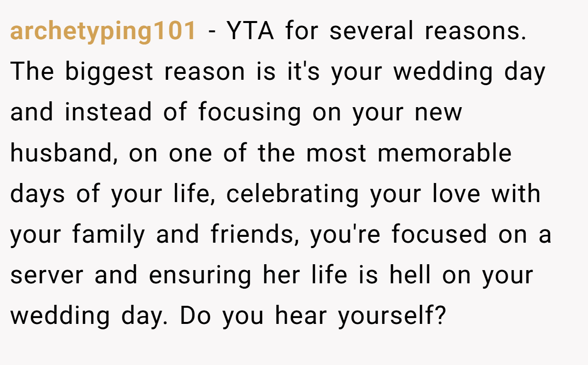 archetyping101 − YTA for several reasons. The biggest reason is it's your wedding day and instead of focusing on your new husband, on one of the most memorable days of your life, celebrating your love with your family and friends, you're focused on a server and ensuring her life is hell on your wedding day. Do you hear yourself?