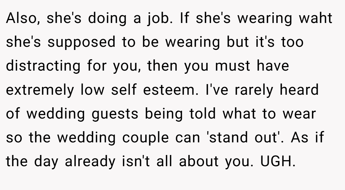 Also, she's doing a job. If she's wearing waht she's supposed to be wearing but it's too distracting for you, then you must have extremely low self esteem. I've rarely heard of wedding guests being told what to wear so the wedding couple can 'stand out'. As if the day already isn't all about you. UGH.