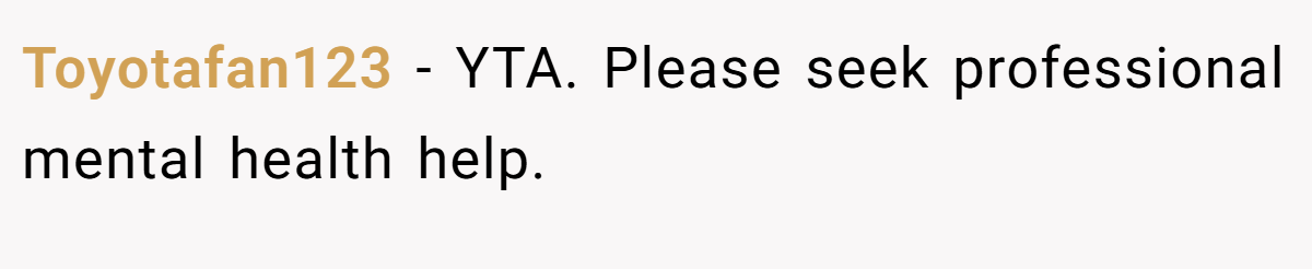 Toyotafan123 − YTA. Please seek professional mental health help.