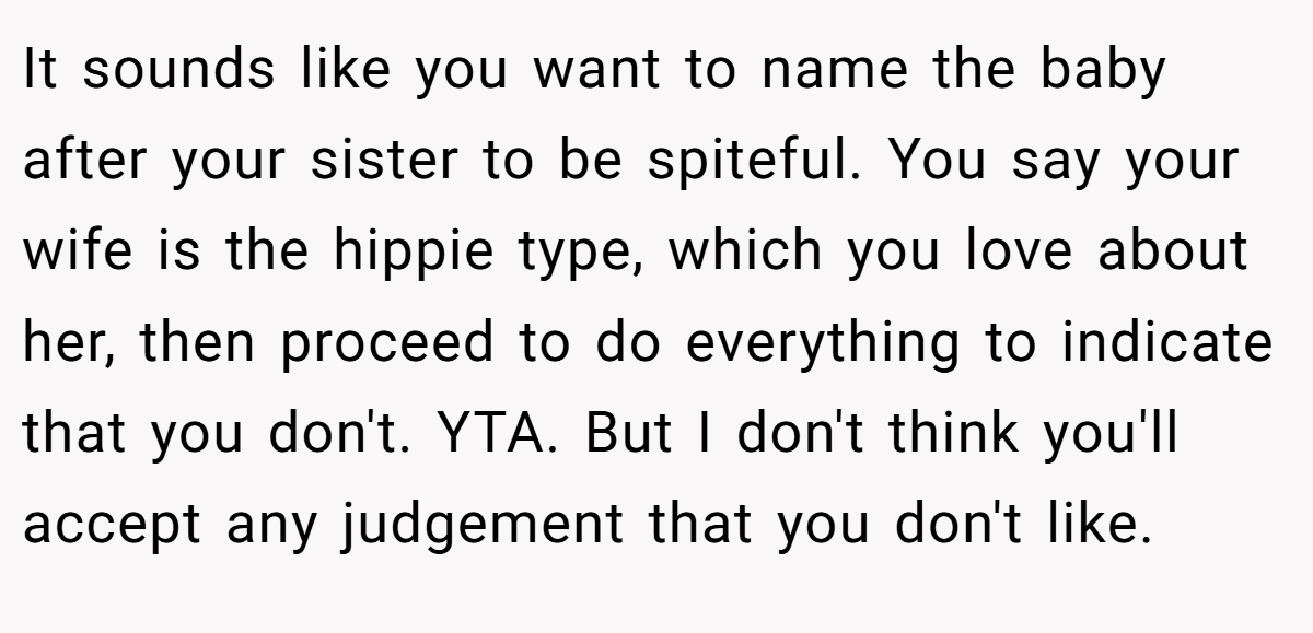 It sounds like you want to name the baby after your sister to be spiteful. You say your wife is the hippie type, which you love about her, then proceed to do everything to indicate that you don't. YTA. But I don't think you'll accept any judgement that you don't like.