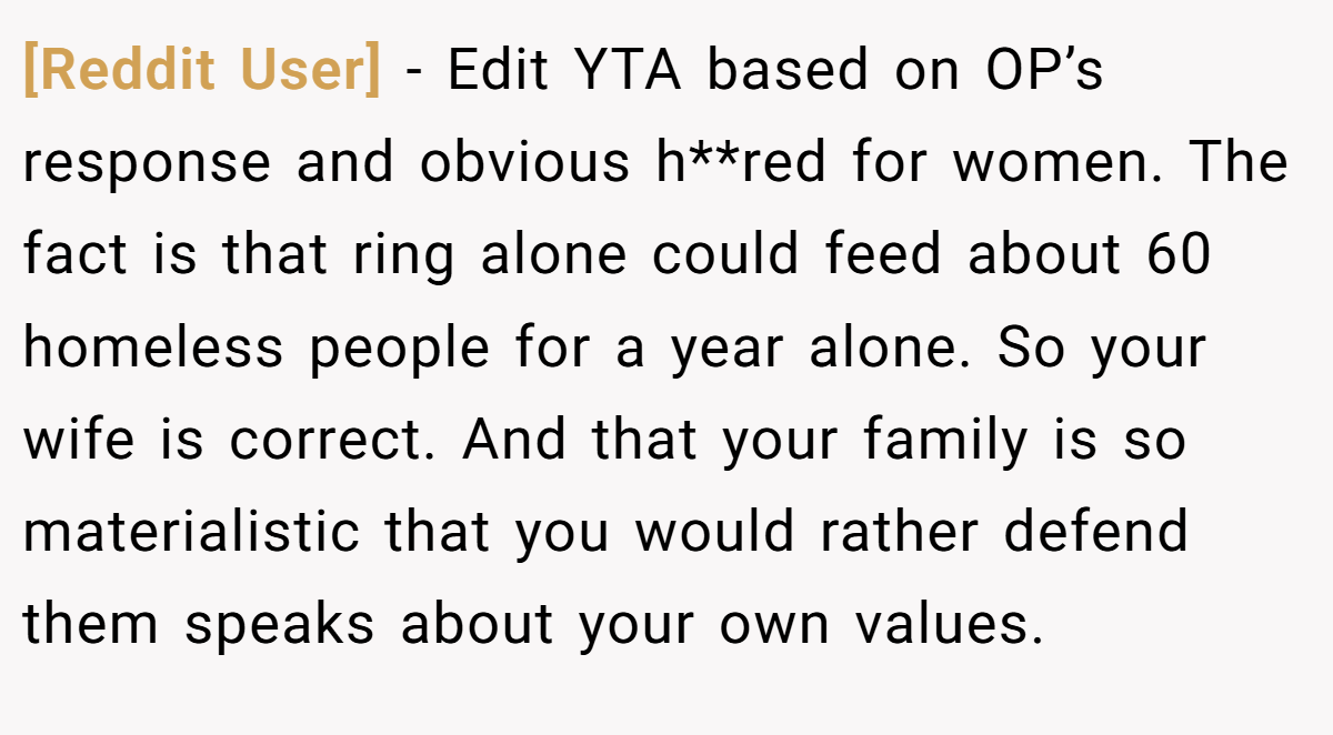 [Reddit User] − Edit YTA based on OP’s response and obvious h**red for women. The fact is that ring alone could feed about 60 homeless people for a year alone. So your wife is correct. And that your family is so materialistic that you would rather defend them speaks about your own values.