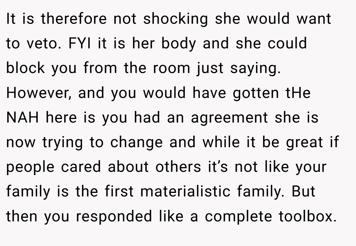 It is therefore not shocking she would want to veto. FYI it is her body and she could block you from the room just saying. However, and you would have gotten tHe NAH here is you had an agreement she is now trying to change and while it be great if people cared about others it’s not like your family is the first materialistic family. But then you responded like a complete toolbox.