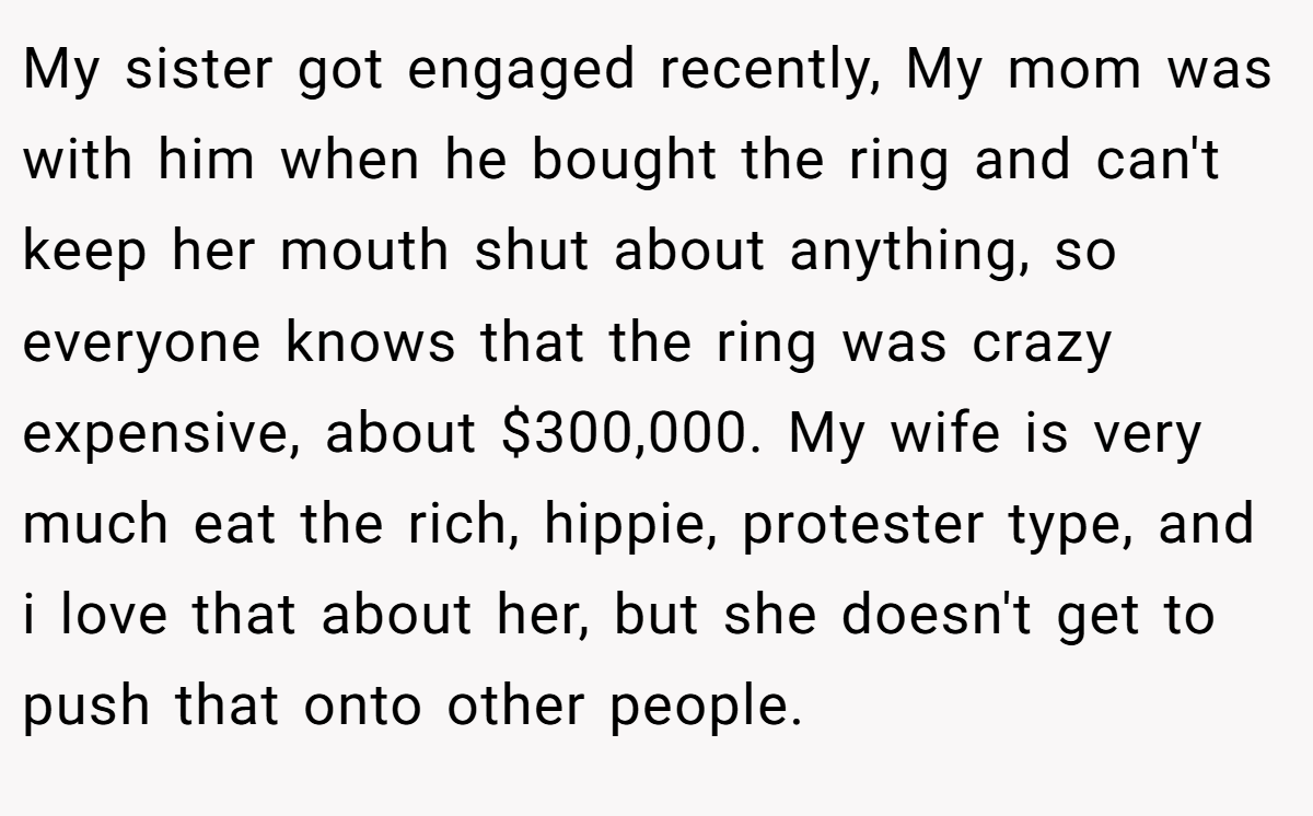 My sister got engaged recently, My mom was with him when he bought the ring and can't keep her mouth shut about anything, so everyone knows that the ring was crazy expensive, about $300,000. My wife is very much eat the rich, hippie, protester type, and i love that about her, but she doesn't get to push that onto other people.