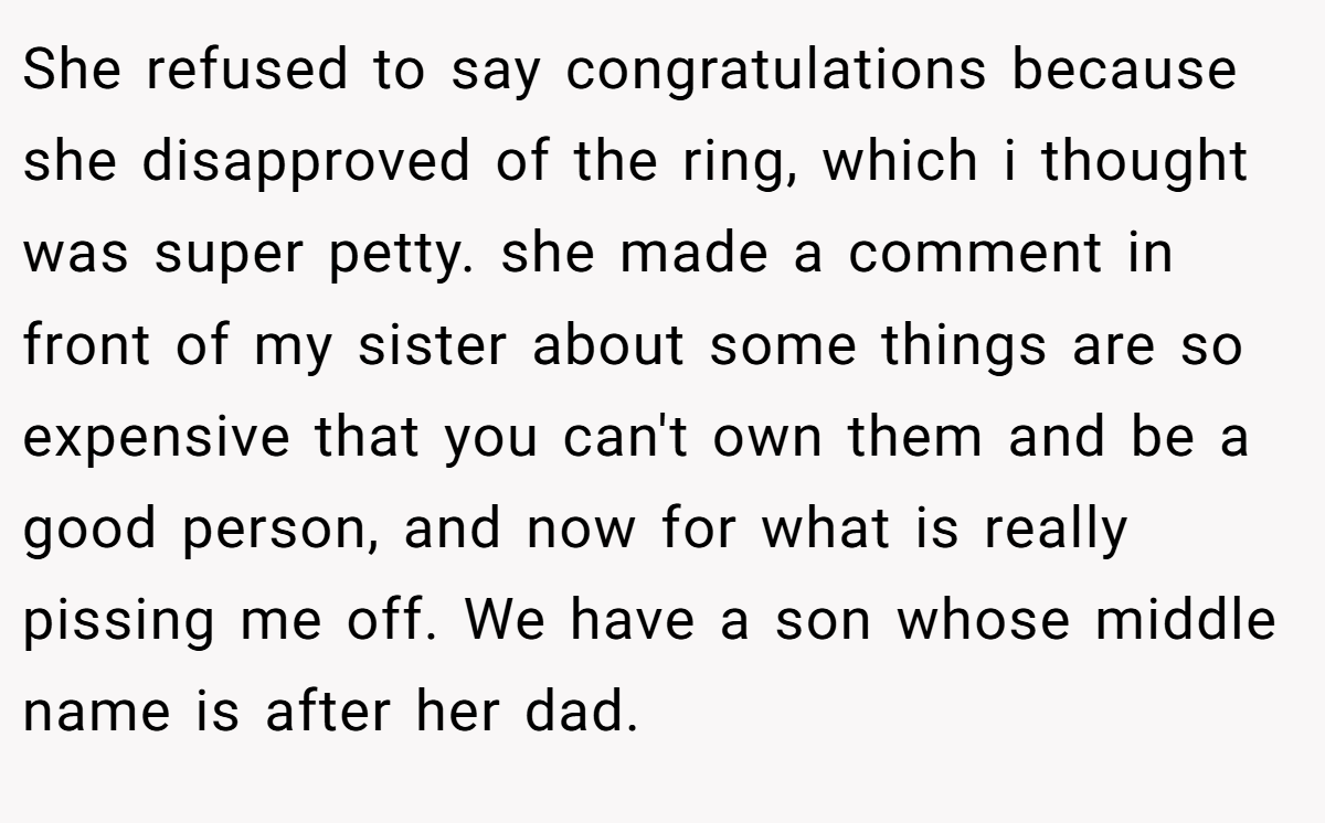 She refused to say congratulations because she disapproved of the ring, which i thought was super petty. she made a comment in front of my sister about some things are so expensive that you can't own them and be a good person, and now for what is really pissing me off. We have a son whose middle name is after her dad.
