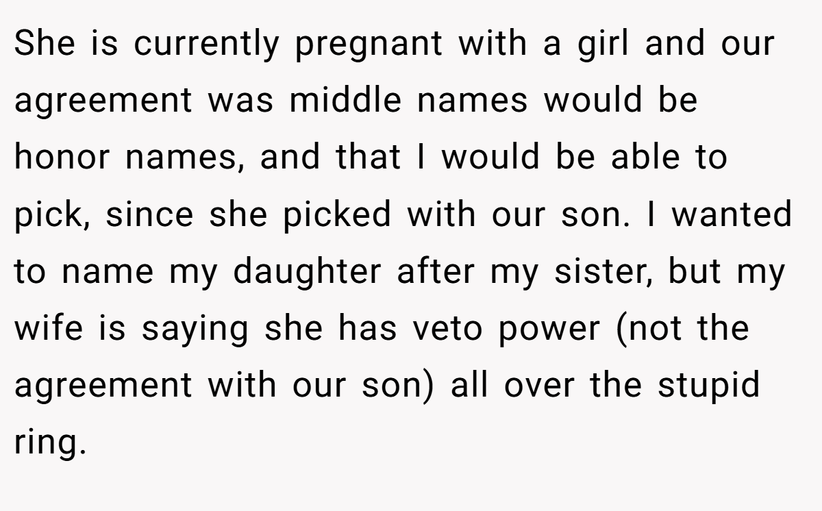 She is currently pregnant with a girl and our agreement was middle names would be honor names, and that I would be able to pick, since she picked with our son. I wanted to name my daughter after my sister, but my wife is saying she has veto power (not the agreement with our son) all over the stupid ring.