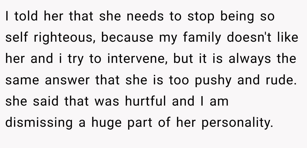 I told her that she needs to stop being so self righteous, because my family doesn't like her and i try to intervene, but it is always the same answer that she is too pushy and rude. she said that was hurtful and I am dismissing a huge part of her personality.