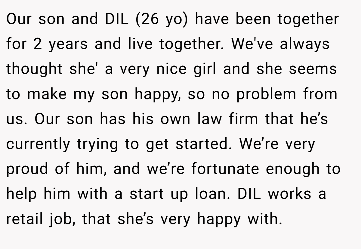 Our son and DIL (26 yo) have been together for 2 years and live together. We've always thought she' a very nice girl and she seems to make my son happy, so no problem from us. Our son has his own law firm that he’s currently trying to get started. We’re very proud of him, and we’re fortunate enough to help him with a start up loan. DIL works a retail job, that she’s very happy with.