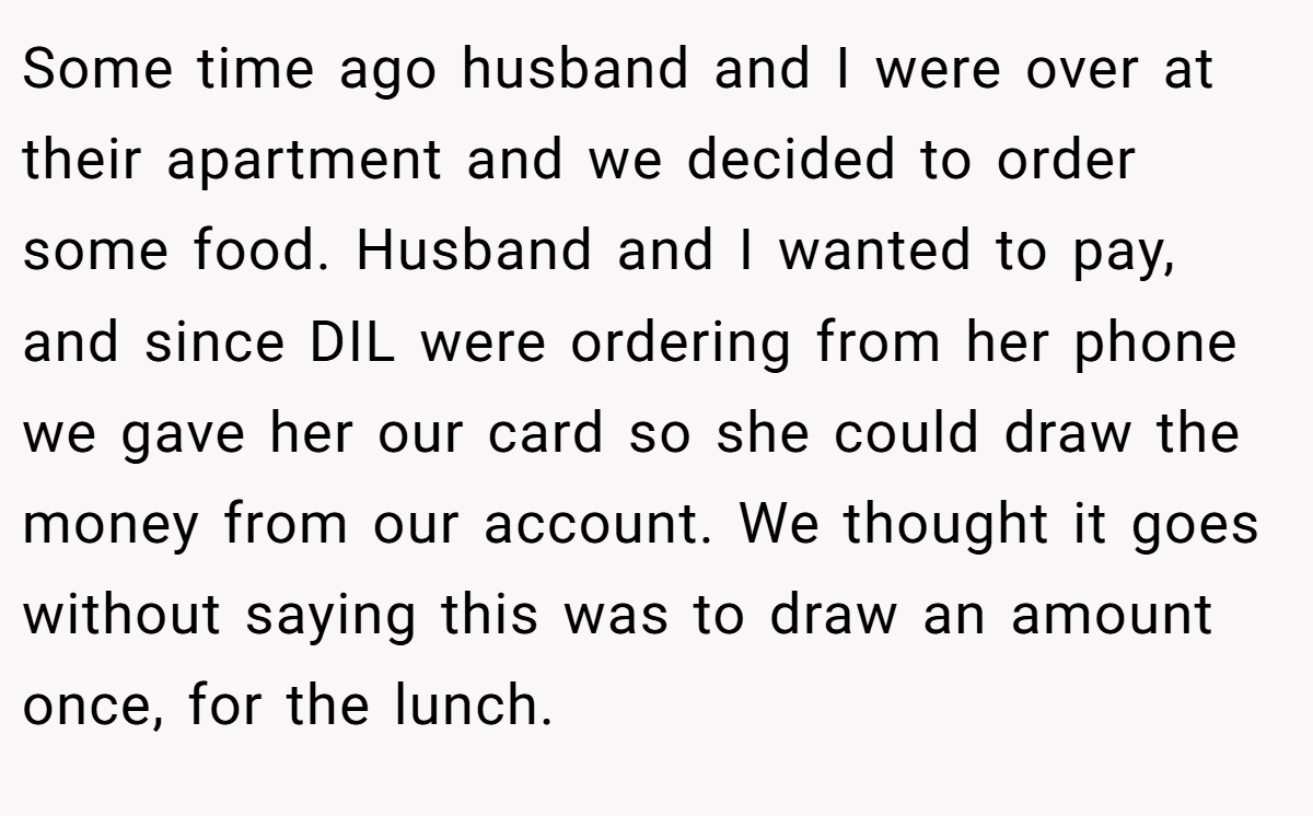 Some time ago husband and I were over at their apartment and we decided to order some food. Husband and I wanted to pay, and since DIL were ordering from her phone we gave her our card so she could draw the money from our account. We thought it goes without saying this was to draw an amount once, for the lunch.