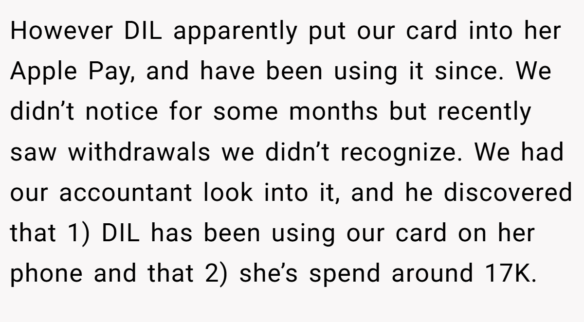 However DIL apparently put our card into her Apple Pay, and have been using it since. We didn’t notice for some months but recently saw withdrawals we didn’t recognize. We had our accountant look into it, and he discovered that 1) DIL has been using our card on her phone and that 2) she’s spend around 17K.
