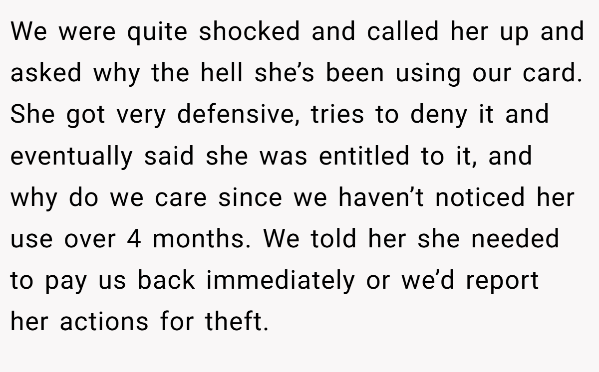 We were quite shocked and called her up and asked why the hell she’s been using our card. She got very defensive, tries to deny it and eventually said she was entitled to it, and why do we care since we haven’t noticed her use over 4 months. We told her she needed to pay us back immediately or we’d report her actions for theft.