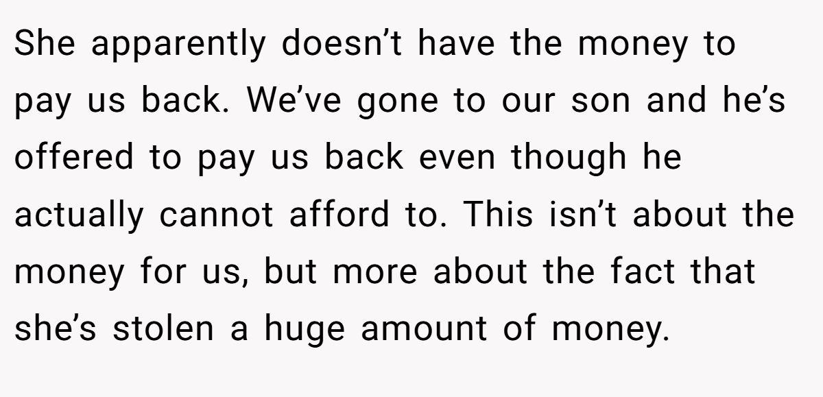 She apparently doesn’t have the money to pay us back. We’ve gone to our son and he’s offered to pay us back even though he actually cannot afford to. This isn’t about the money for us, but more about the fact that she’s stolen a huge amount of money.