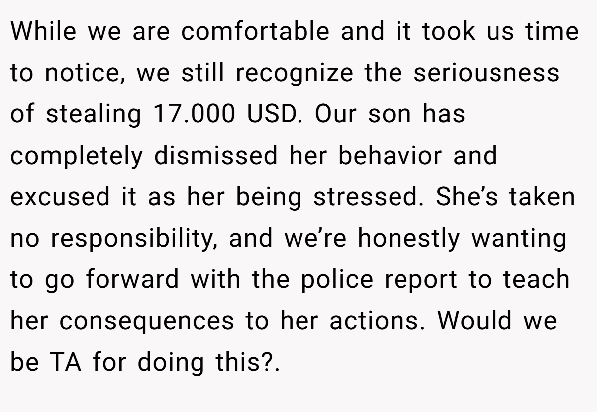 While we are comfortable and it took us time to notice, we still recognize the seriousness of stealing 17.000 USD. Our son has completely dismissed her behavior and excused it as her being stressed. She’s taken no responsibility, and we’re honestly wanting to go forward with the police report to teach her consequences to her actions. Would we be TA for doing this?. ​