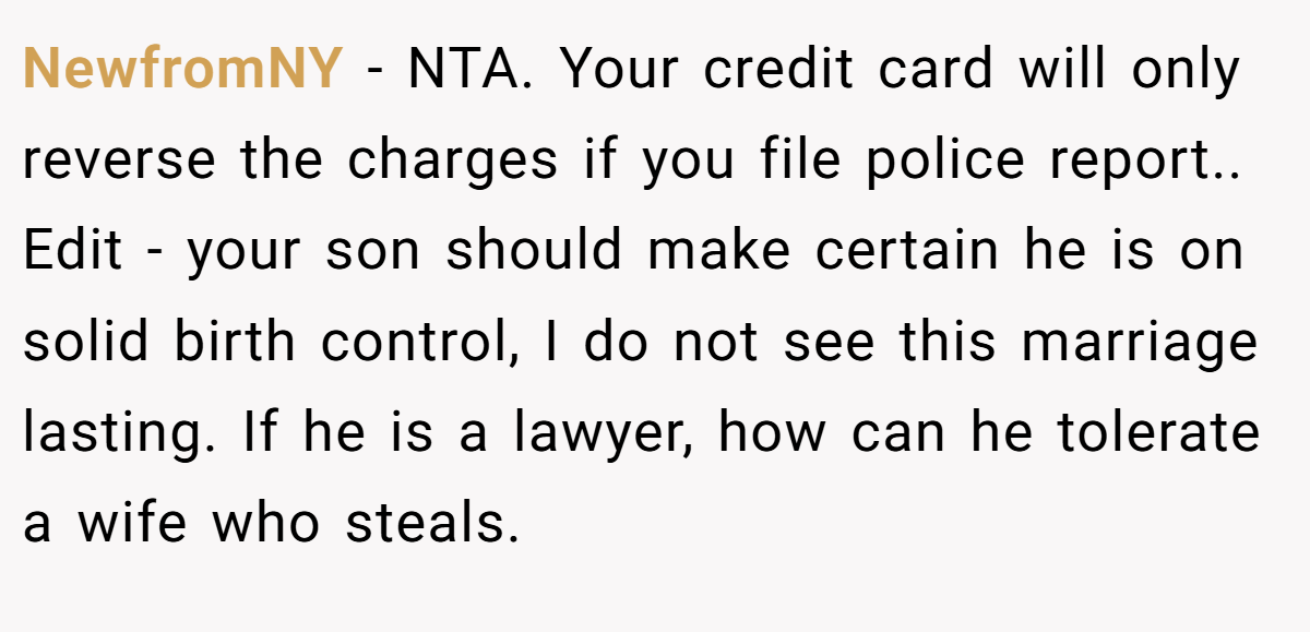 NewfromNY − NTA. Your credit card will only reverse the charges if you file police report.. ​Edit - your son should make certain he is on solid birth control, I do not see this marriage lasting. If he is a lawyer, how can he tolerate a wife who steals.