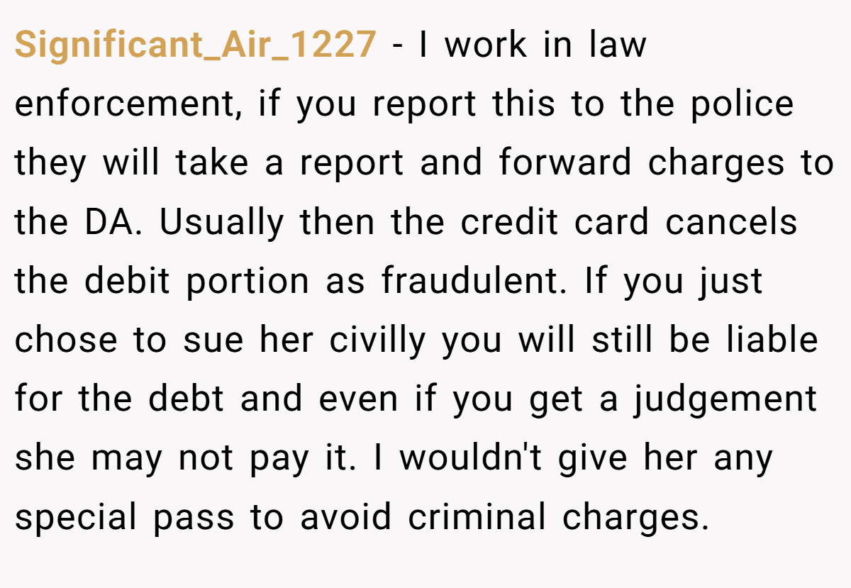 Significant_Air_1227 − I work in law enforcement, if you report this to the police they will take a report and forward charges to the DA. Usually then the credit card cancels the debit portion as fraudulent. If you just chose to sue her civilly you will still be liable for the debt and even if you get a judgement she may not pay it. I wouldn't give her any special pass to avoid criminal charges.