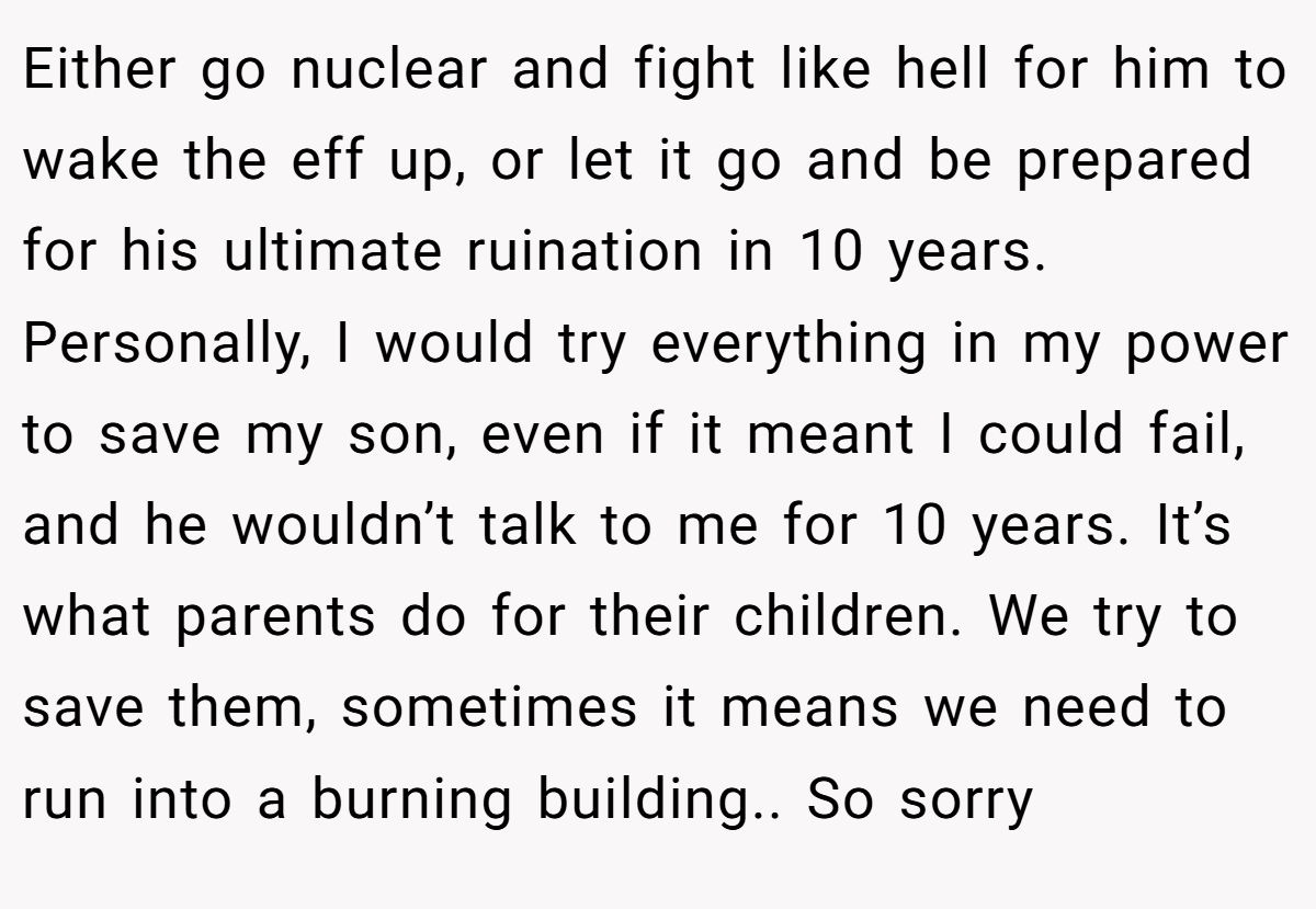 Either go nuclear and fight like hell for him to wake the eff up, or let it go and be prepared for his ultimate ruination in 10 years. Personally, I would try everything in my power to save my son, even if it meant I could fail, and he wouldn’t talk to me for 10 years. It’s what parents do for their children. We try to save them, sometimes it means we need to run into a burning building.. So sorry