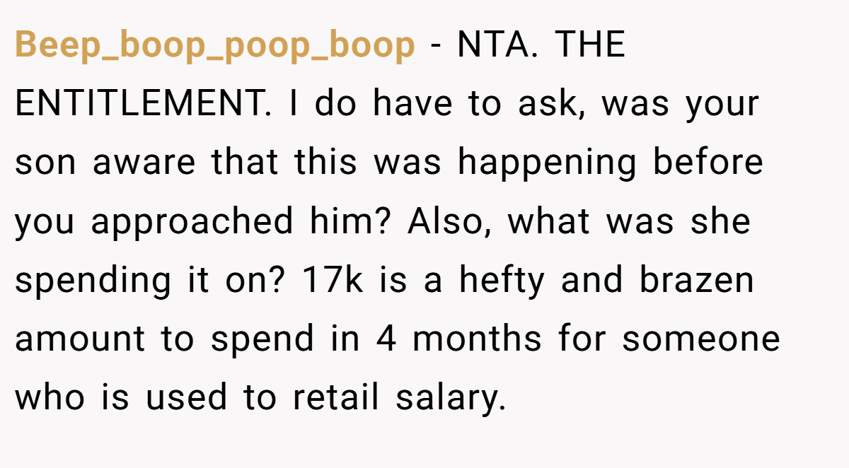 Beep_boop_poop_boop − NTA. THE ENTITLEMENT. I do have to ask, was your son aware that this was happening before you approached him? Also, what was she spending it on? 17k is a hefty and brazen amount to spend in 4 months for someone who is used to retail salary.