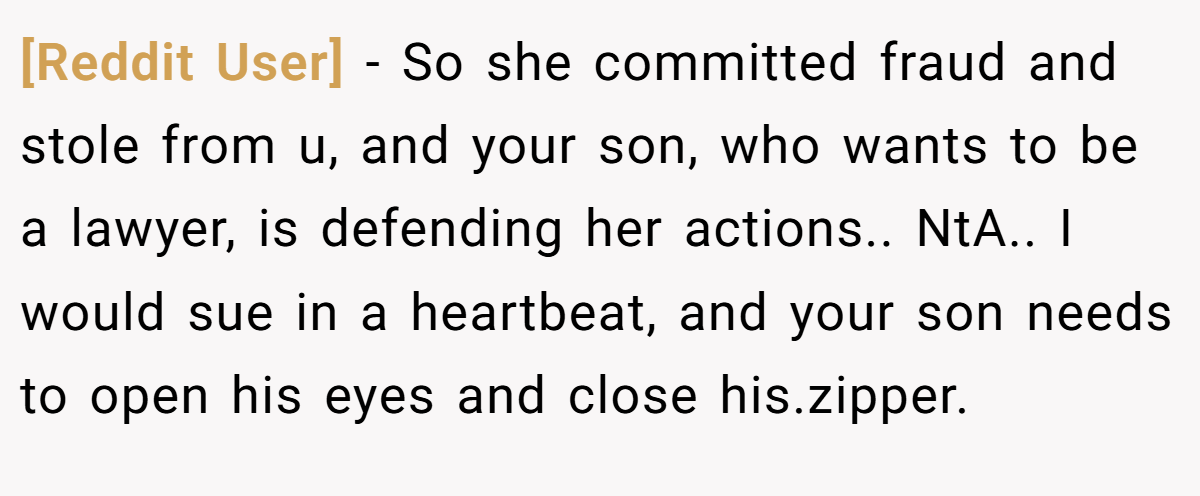 [Reddit User] − So she committed fraud and stole from u, and your son, who wants to be a lawyer, is defending her actions.. NtA.. I would sue in a heartbeat, and your son needs to open his eyes and close his.zipper.