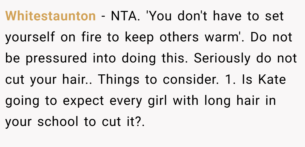 Whitestaunton − NTA. 'You don't have to set yourself on fire to keep others warm'. Do not be pressured into doing this. Seriously do not cut your hair.. Things to consider. 1. Is Kate going to expect every girl with long hair in your school to cut it?.