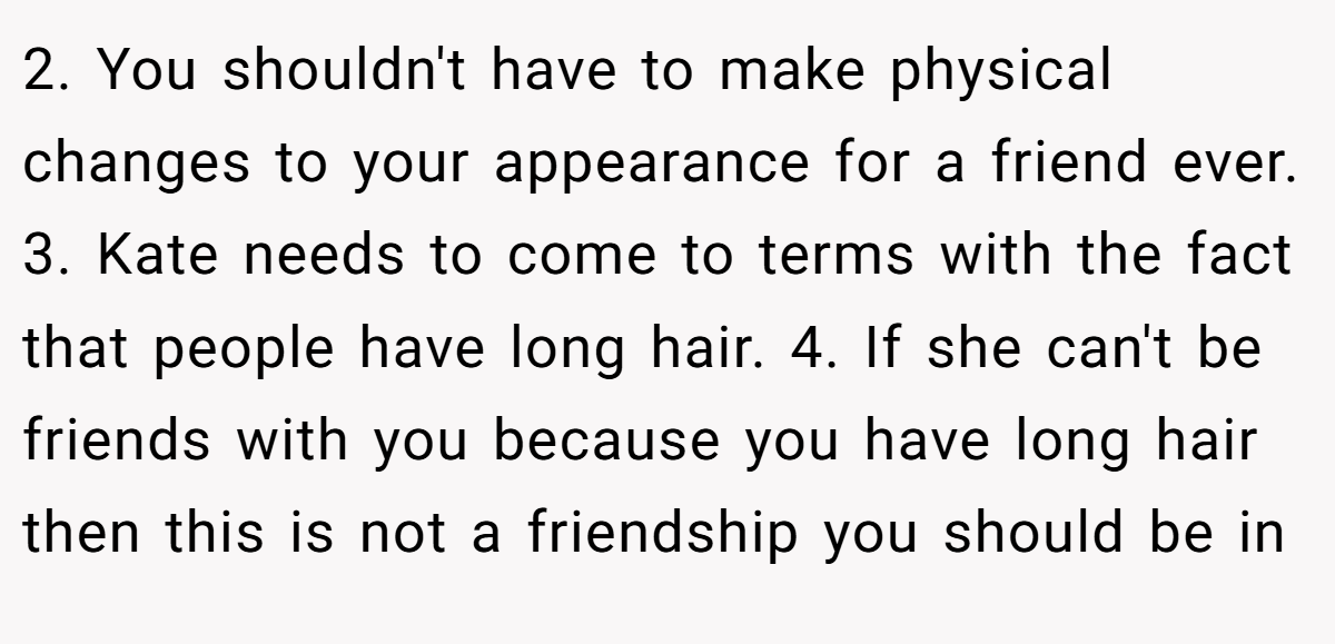 2. You shouldn't have to make physical changes to your appearance for a friend ever. 3. Kate needs to come to terms with the fact that people have long hair. 4. If she can't be friends with you because you have long hair then this is not a friendship you should be in