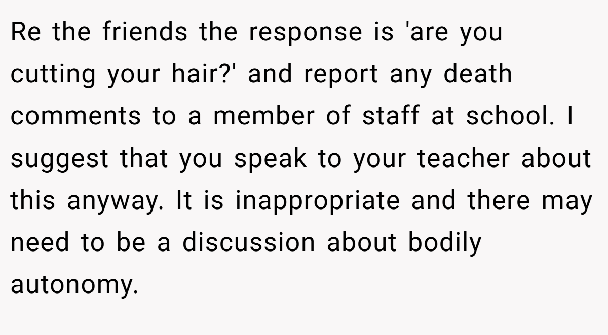 Re the friends the response is 'are you cutting your hair?' and report any death comments to a member of staff at school. I suggest that you speak to your teacher about this anyway. It is inappropriate and there may need to be a discussion about bodily autonomy.
