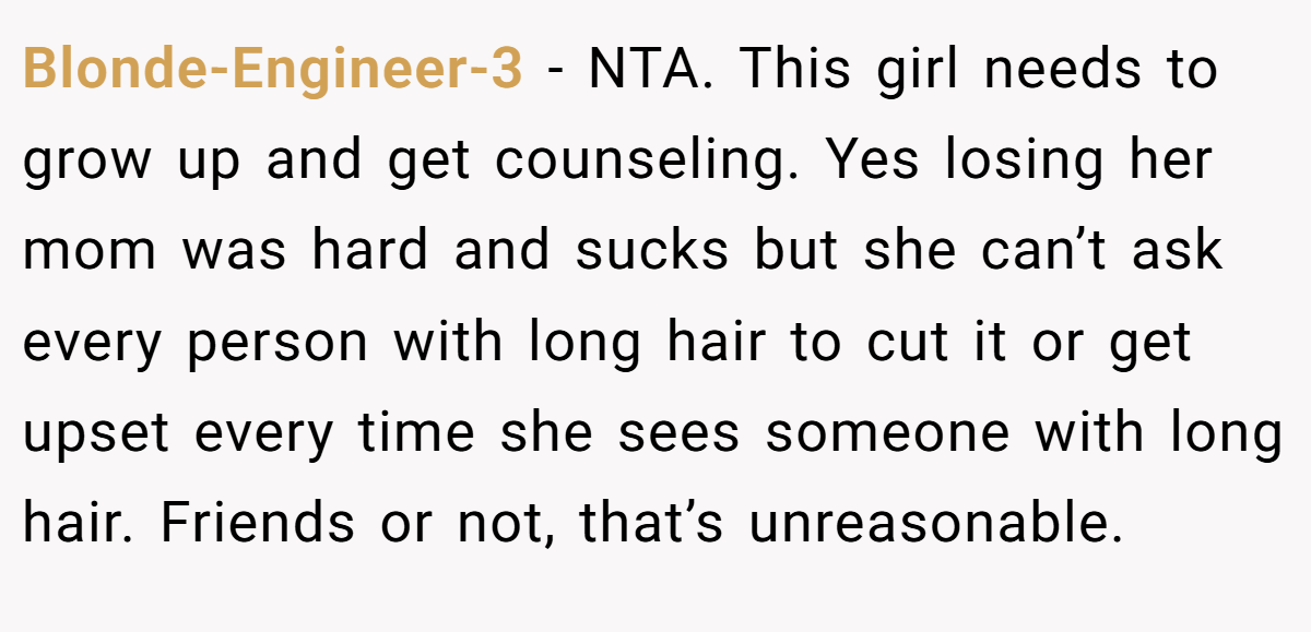 Blonde-Engineer-3 − NTA. This girl needs to grow up and get counseling. Yes losing her mom was hard and sucks but she can’t ask every person with long hair to cut it or get upset every time she sees someone with long hair. Friends or not, that’s unreasonable.