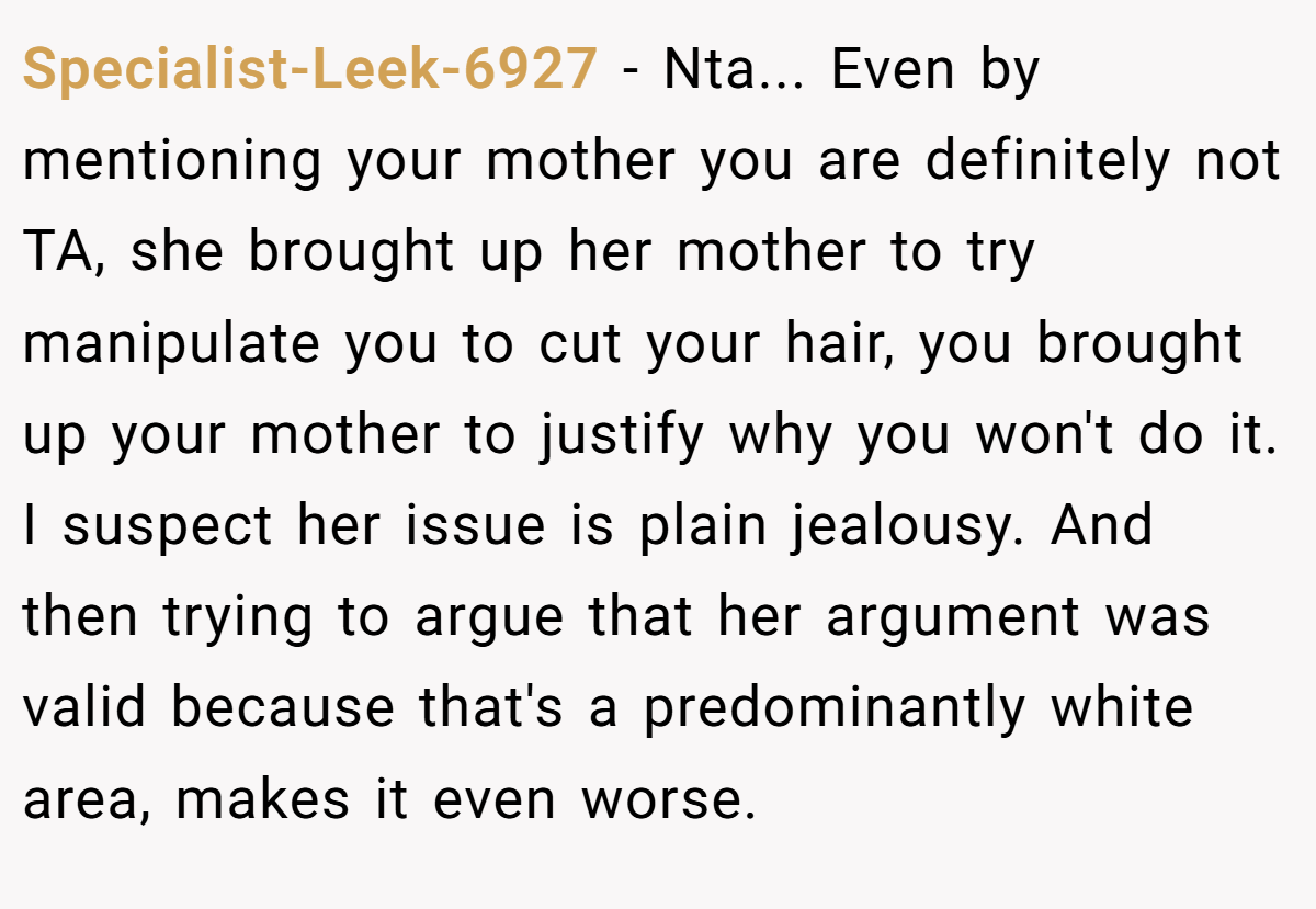 Specialist-Leek-6927 − Nta... Even by mentioning your mother you are definitely not TA, she brought up her mother to try manipulate you to cut your hair, you brought up your mother to justify why you won't do it. I suspect her issue is plain jealousy. And then trying to argue that her argument was valid because that's a predominantly white area, makes it even worse.